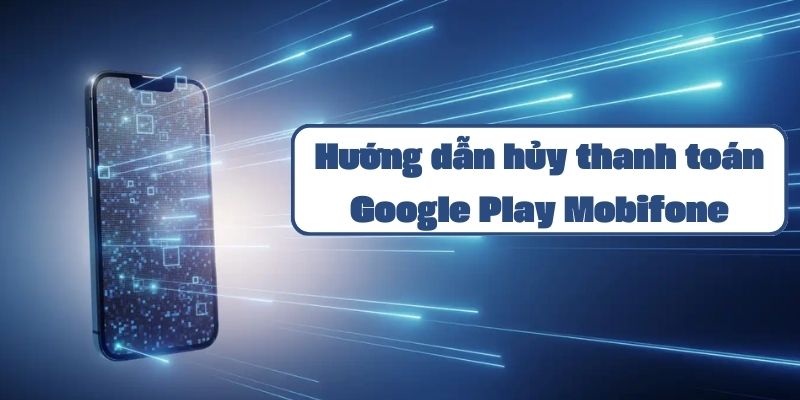 Hướng dẫn hủy thanh toán Google Play Mobifone chi tiết và đơn giản nhất