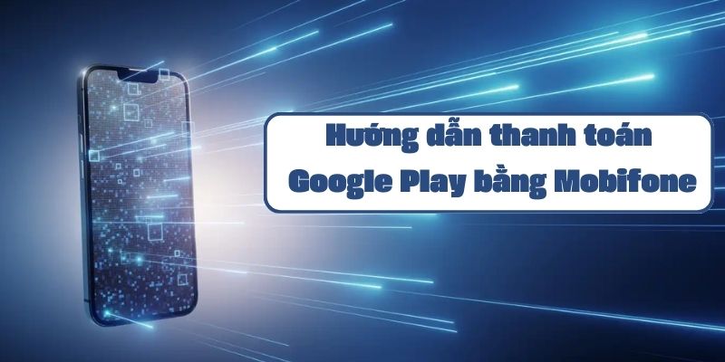 Hướng dẫn thanh toán Google Play bằng Mobifone chi tiết và đơn giản nhất