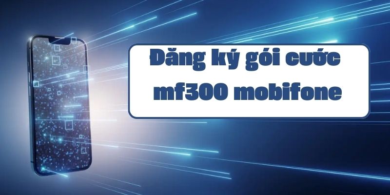 Hướng dẫn đăng ký gói mf300 mobifone và thông tin ưu đãi data mới nhất